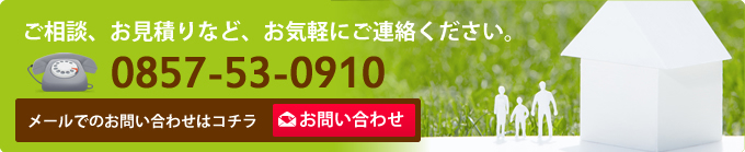 ご相談、お見積りなど、お気軽にご連絡ください。0857-53-0910 メールでのお問い合わせはコチラ ご相談、お見積りなど、お気軽にご連絡ください。0857-53-0910 メールでのお問い合わせはコチラ